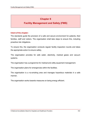 Facility Management and Safety (FMS)
© National Accreditation Board for Hospitals and Healthcare Providers 163
Chapter 8
Facility Management and Safety (FMS)
Intent of the chapter:
The standards guide the provision of a safe and secure environment for patients, their
families, staff and visitors. The organisation shall take steps to ensure this, including
proactive risk mitigations.
To ensure this, the organisation conducts regular facility inspection rounds and takes
the appropriate action to ensure safety.
The organisation provides for safe water, electricity, medical gases and vacuum
systems.
The organisation has a programme for medical and utility equipment management.
The organisation plans for emergencies within the facilities.
The organisation is a no-smoking area and manages hazardous materials in a safe
manner.
The organisation works towards measures on being energy efficient.
 
