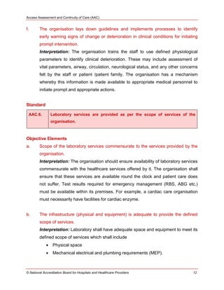 Access Assessment and Continuity of Care (AAC)
© National Accreditation Board for Hospitals and Healthcare Providers 12
f. The organisation lays down guidelines and implements processes to identify
early warning signs of change or deterioration in clinical conditions for initiating
prompt intervention.
Interpretation: The organisation trains the staff to use defined physiological
parameters to identify clinical deterioration. These may include assessment of
vital parameters, airway, circulation, neurological status, and any other concerns
felt by the staff or patient /patient family. The organisation has a mechanism
whereby this information is made available to appropriate medical personnel to
initiate prompt and appropriate actions.
Standard
AAC.6. Laboratory services are provided as per the scope of services of the
organisation.
Objective Elements
a. Scope of the laboratory services commensurate to the services provided by the
organisation.
Interpretation: The organisation should ensure availability of laboratory services
commensurate with the healthcare services offered by it. The organisation shall
ensure that these services are available round the clock and patient care does
not suffer. Test results required for emergency management (RBS, ABG etc.)
must be available within its premises. For example, a cardiac care organisation
must necessarily have facilities for cardiac enzyme.
b. The infrastructure (physical and equipment) is adequate to provide the defined
scope of services.
Interpretation: Laboratory shall have adequate space and equipment to meet its
defined scope of services which shall include
 Physical space
 Mechanical electrical and plumbing requirements (MEP).
 
