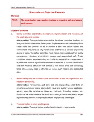 Facility Management and Safety (FMS)
© National Accreditation Board for Hospitals and Healthcare Providers 165
Standards and Objective Elements
Standard
FMS.1. The organisation has a system in place to provide a safe and secure
environment.
Objective Elements
a. Safety committee coordinates development, implementation and monitoring of
the safety plan and policies.
Interpretation: The organisation ensures that the above committee functions on
a regular basis to coordinate development, implementation and monitoring of the
safety plans and policies so as to provide a safe and secure facility and
environment. The plans are fully implemented and there is a process for periodic
review of plans. The safety committee must include representatives from facility
management, clinicians, administrator, nursing and paramedical staff. These
individuals function as patient safety and/ or facility safety officers respectively. It
is preferable that the organisation conducts an exercise of Hazard Identification
and Risk Analysis (HIRA) in both clinical & non clinical area and accordingly
takes all necessary steps to eliminate or reduce such hazards and associated
risks.
b. Patient-safety devices & infrastructure are installed across the organisation and
inspected periodically.
Interpretation: For example, grab bars, bed rails, sign posting, safety belts on
stretchers and wheel chairs, alarms both visual and auditory where applicable,
warning signs like radiation or biohazard, call bells, fire-safety devices, etc.
Provisions are made available for physically challenged/vulnerable person as per
regulatory requirement example special toilet for physically challenged.
c. The organisation is a non-smoking area.
Interpretation: The organisation shall adhere to statutory requirements.
 