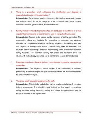 Facility Management and Safety (FMS)
© National Accreditation Board for Hospitals and Healthcare Providers 166
d. There is a procedure which addresses the identification and disposal of
material(s) not in use in the organisation. *
Interpretation: Organisation shall condemn and dispose in a systematic manner
the material which is not in usage such as non-functioning items, excess
unwanted material, general waste, scrap material etc.
e. Facility inspection rounds to ensure safety are conducted at least twice in a year
in patient-care areas and at least once in a year in non-patient-care areas.
Interpretation: Rounds to be carried out by members of safety committee. The
organisation plans and budgets for upgrading or replacing key systems,
buildings, or components based on the facility inspection, in keeping with laws
and regulations. During these rounds potential safety risks are identified. This
could be carried out using a checklist incorporating some of the more common
safety hazards. The potential security risk areas and restricted areas are
identified & methodology is worked out to monitor and secure identified areas.
f. Inspection reports are documented and corrective and preventive measures are
undertaken.
Interpretation: The inspection report tracker to be maintained & reviewed
periodically. Evidences of pre and post corrective actions are maintained at least
for one accreditation cycle.
g. There is a safety education programme for staff.
Interpretation: This is to be included as part of employee induction & refresher
training programme. This should include training on fire safety, occupational
safety, radiation safety, laboratory safety and others as applicable as per the
scope of services of the organisation.
 