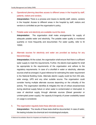 Facility Management and Safety (FMS)
© National Accreditation Board for Hospitals and Healthcare Providers 168
e. Operational planning describes access to different areas in the hospital by staff,
patients, visitors and vendors.
Interpretation: There is a process and means to identify staff, visitors, vendors
in the hospital. Access to different areas in the hospital by staff, visitors and
vendors is controlled as per the organisation‘s policy.
f. Potable water and electricity are available round the clock.
Interpretation: The organisation shall make arrangements for supply of
adequate potable water and electricity. The potable water quality is monitored
quarterly or more frequently and documented. For water quality, refer to IS
10500.
g. Alternate sources for electricity and water are provided as backup for any
failure/shortage.
Interpretation; At the outset, the organisation shall ensure that there is sufficient
water supply to meet the requirements. Further, the electric load applied for shall
be appropriate to the requirements of the organisation and adhere to the
regulatory requirements. In case of a shortfall in water or electricity, alternate
sources shall be arranged. A good reference for estimating the water requirement
is the National Building Code. Alternate electric supply could be from DG sets,
solar energy, UPS and any other suitable source. The organisation could
consider having multiple alternate sources depending on the criticality of the
activity. The organisation identifies & mitigates the risk of critical areas/services
during electrical supply failure or when water is contaminated or interrupted. In
case of electrical supply through alternate sources (Diesel generator or
uninterrupted power supply), the capacity & longevity of power availability based
on usage is considered.
h. The organisation regularly tests these alternate sources.
Interpretation: The results of these tests shall be documented. In case of water,
the testing includes bio-chemical and microbiological analysis.
 