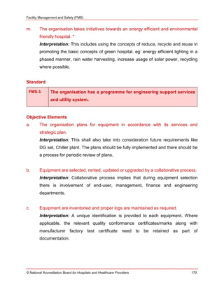 Facility Management and Safety (FMS)
© National Accreditation Board for Hospitals and Healthcare Providers 170
m. The organisation takes initiatives towards an energy efficient and environmental
friendly hospital. *
Interpretation: This includes using the concepts of reduce, recycle and reuse in
promoting the basic concepts of green hospital. eg: energy efficient lighting in a
phased manner, rain water harvesting, increase usage of solar power, recycling
where possible.
Standard
FMS.3. The organisation has a programme for engineering support services
and utility system.
Objective Elements
a. The organisation plans for equipment in accordance with its services and
strategic plan.
Interpretation: This shall also take into consideration future requirements like
DG set, Chiller plant. The plans should be fully implemented and there should be
a process for periodic review of plans.
b. Equipment are selected, rented, updated or upgraded by a collaborative process.
Interpretation: Collaborative process implies that during equipment selection
there is involvement of end-user, management, finance and engineering
departments.
c. Equipment are inventoried and proper logs are maintained as required.
Interpretation: A unique identification is provided to each equipment. Where
applicable, the relevant quality conformance certificates/marks along with
manufacturer factory test certificate need to be retained as part of
documentation.
 