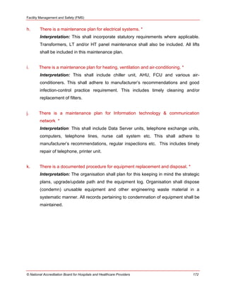 Facility Management and Safety (FMS)
© National Accreditation Board for Hospitals and Healthcare Providers 172
h. There is a maintenance plan for electrical systems. *
Interpretation: This shall incorporate statutory requirements where applicable.
Transformers, LT and/or HT panel maintenance shall also be included. All lifts
shall be included in this maintenance plan.
i. There is a maintenance plan for heating, ventilation and air-conditioning. *
Interpretation: This shall include chiller unit, AHU, FCU and various air-
conditioners. This shall adhere to manufacturer‘s recommendations and good
infection-control practice requirement. This includes timely cleaning and/or
replacement of filters.
j. There is a maintenance plan for Information technology & communication
network *
Interpretation: This shall include Data Server units, telephone exchange units,
computers, telephone lines, nurse call system etc. This shall adhere to
manufacturer‘s recommendations, regular inspections etc. This includes timely
repair of telephone, printer unit.
k. There is a documented procedure for equipment replacement and disposal. *
Interpretation: The organisation shall plan for this keeping in mind the strategic
plans, upgrade/update path and the equipment log. Organisation shall dispose
(condemn) unusable equipment and other engineering waste material in a
systematic manner. All records pertaining to condemnation of equipment shall be
maintained.
 