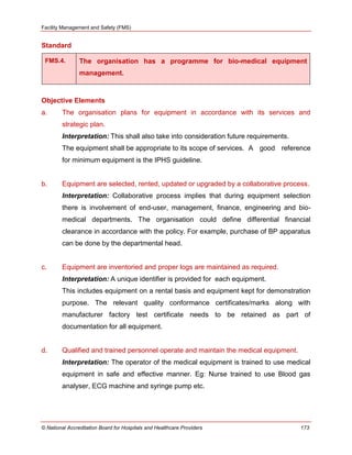 Facility Management and Safety (FMS)
© National Accreditation Board for Hospitals and Healthcare Providers 173
Standard
FMS.4. The organisation has a programme for bio-medical equipment
management.
Objective Elements
a. The organisation plans for equipment in accordance with its services and
strategic plan.
Interpretation: This shall also take into consideration future requirements.
The equipment shall be appropriate to its scope of services. A good reference
for minimum equipment is the IPHS guideline.
b. Equipment are selected, rented, updated or upgraded by a collaborative process.
Interpretation: Collaborative process implies that during equipment selection
there is involvement of end-user, management, finance, engineering and bio-
medical departments. The organisation could define differential financial
clearance in accordance with the policy. For example, purchase of BP apparatus
can be done by the departmental head.
c. Equipment are inventoried and proper logs are maintained as required.
Interpretation: A unique identifier is provided for each equipment.
This includes equipment on a rental basis and equipment kept for demonstration
purpose. The relevant quality conformance certificates/marks along with
manufacturer factory test certificate needs to be retained as part of
documentation for all equipment.
d. Qualified and trained personnel operate and maintain the medical equipment.
Interpretation: The operator of the medical equipment is trained to use medical
equipment in safe and effective manner. Eg: Nurse trained to use Blood gas
analyser, ECG machine and syringe pump etc.
 