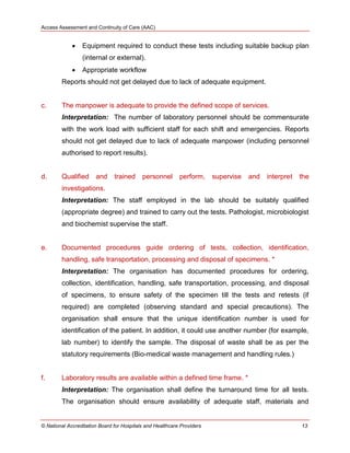 Access Assessment and Continuity of Care (AAC)
© National Accreditation Board for Hospitals and Healthcare Providers 13
 Equipment required to conduct these tests including suitable backup plan
(internal or external).
 Appropriate workflow
Reports should not get delayed due to lack of adequate equipment.
c. The manpower is adequate to provide the defined scope of services.
Interpretation: The number of laboratory personnel should be commensurate
with the work load with sufficient staff for each shift and emergencies. Reports
should not get delayed due to lack of adequate manpower (including personnel
authorised to report results).
d. Qualified and trained personnel perform, supervise and interpret the
investigations.
Interpretation: The staff employed in the lab should be suitably qualified
(appropriate degree) and trained to carry out the tests. Pathologist, microbiologist
and biochemist supervise the staff.
e. Documented procedures guide ordering of tests, collection, identification,
handling, safe transportation, processing and disposal of specimens. *
Interpretation: The organisation has documented procedures for ordering,
collection, identification, handling, safe transportation, processing, and disposal
of specimens, to ensure safety of the specimen till the tests and retests (if
required) are completed (observing standard and special precautions). The
organisation shall ensure that the unique identification number is used for
identification of the patient. In addition, it could use another number (for example,
lab number) to identify the sample. The disposal of waste shall be as per the
statutory requirements (Bio-medical waste management and handling rules.)
f. Laboratory results are available within a defined time frame. *
Interpretation: The organisation shall define the turnaround time for all tests.
The organisation should ensure availability of adequate staff, materials and
 