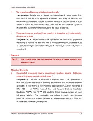 Facility Management and Safety (FMS)
© National Accreditation Board for Hospitals and Healthcare Providers 175
h. The procedure addresses medical equipment recalls. *
Interpretation: Recalls are on based on letters/hazard notice issued from
manufacturer and or from regulatory authorities. This may not be a routine
occurrence but whenever hospital authorities receive or become aware of such
recalls, it should be immediately acted upon and the said medical equipment
should not be put into further clinical use till the issue is resolved.
i. Response times are monitored from reporting to inspection and implementation
of corrective actions.
Interpretation: A complaint attendance register is to be maintained (physical or
electronic) to indicate the date and time of receipt of complaint, allotment of job
and completion of job. Completion of the job should always be ratified by the user
department.
Standard
FMS.5. The organisation has a programme for medical gases, vacuum and
compressed air.
Objective Elements
a. Documented procedures govern procurement, handling, storage, distribution,
usage and replenishment of medical gases. *
Interpretation: This shall be applicable to all gases used in the organisation. It
shall also address the issue of statutory requirements and approvals wherever
applicable. It shall follow a uniform colour coding system. A good reference is
HTM 02-01 or NFPA‘s Medical Gas and Vacuum Systems Installation
Handbook (NFPA's new NFPA 99C solution). Proper signage is kept for used,
full, empty cylinders. The organisation shall adhere to statutory requirements
under the provisions of Indian Explosives Act, Gas Cylinder rules and Static and
Mobile Pressure Vessel (unfired) rules.
 