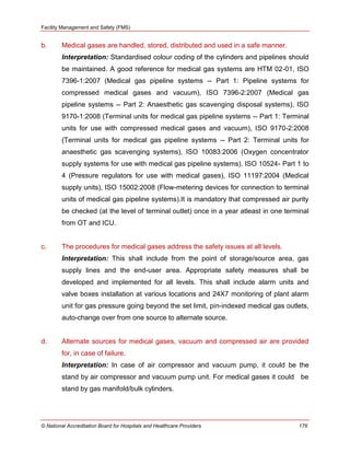 Facility Management and Safety (FMS)
© National Accreditation Board for Hospitals and Healthcare Providers 176
b. Medical gases are handled, stored, distributed and used in a safe manner.
Interpretation: Standardised colour coding of the cylinders and pipelines should
be maintained. A good reference for medical gas systems are HTM 02-01, ISO
7396-1:2007 (Medical gas pipeline systems -- Part 1: Pipeline systems for
compressed medical gases and vacuum), ISO 7396-2:2007 (Medical gas
pipeline systems -- Part 2: Anaesthetic gas scavenging disposal systems), ISO
9170-1:2008 (Terminal units for medical gas pipeline systems -- Part 1: Terminal
units for use with compressed medical gases and vacuum), ISO 9170-2:2008
(Terminal units for medical gas pipeline systems -- Part 2: Terminal units for
anaesthetic gas scavenging systems), ISO 10083:2006 (Oxygen concentrator
supply systems for use with medical gas pipeline systems), ISO 10524- Part 1 to
4 (Pressure regulators for use with medical gases), ISO 11197:2004 (Medical
supply units), ISO 15002:2008 (Flow-metering devices for connection to terminal
units of medical gas pipeline systems).It is mandatory that compressed air purity
be checked (at the level of terminal outlet) once in a year atleast in one terminal
from OT and ICU.
c. The procedures for medical gases address the safety issues at all levels.
Interpretation: This shall include from the point of storage/source area, gas
supply lines and the end-user area. Appropriate safety measures shall be
developed and implemented for all levels. This shall include alarm units and
valve boxes installation at various locations and 24X7 monitoring of plant alarm
unit for gas pressure going beyond the set limit, pin-indexed medical gas outlets,
auto-change over from one source to alternate source.
d. Alternate sources for medical gases, vacuum and compressed air are provided
for, in case of failure.
Interpretation: In case of air compressor and vacuum pump, it could be the
stand by air compressor and vacuum pump unit. For medical gases it could be
stand by gas manifold/bulk cylinders.
 