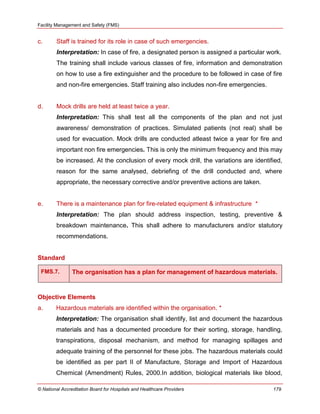 Facility Management and Safety (FMS)
© National Accreditation Board for Hospitals and Healthcare Providers 179
c. Staff is trained for its role in case of such emergencies.
Interpretation: In case of fire, a designated person is assigned a particular work.
The training shall include various classes of fire, information and demonstration
on how to use a fire extinguisher and the procedure to be followed in case of fire
and non-fire emergencies. Staff training also includes non-fire emergencies.
d. Mock drills are held at least twice a year.
Interpretation: This shall test all the components of the plan and not just
awareness/ demonstration of practices. Simulated patients (not real) shall be
used for evacuation. Mock drills are conducted atleast twice a year for fire and
important non fire emergencies. This is only the minimum frequency and this may
be increased. At the conclusion of every mock drill, the variations are identified,
reason for the same analysed, debriefing of the drill conducted and, where
appropriate, the necessary corrective and/or preventive actions are taken.
e. There is a maintenance plan for fire-related equipment & infrastructure *
Interpretation: The plan should address inspection, testing, preventive &
breakdown maintenance. This shall adhere to manufacturers and/or statutory
recommendations.
Standard
FMS.7. The organisation has a plan for management of hazardous materials.
Objective Elements
a. Hazardous materials are identified within the organisation. *
Interpretation: The organisation shall identify, list and document the hazardous
materials and has a documented procedure for their sorting, storage, handling,
transpirations, disposal mechanism, and method for managing spillages and
adequate training of the personnel for these jobs. The hazardous materials could
be identified as per part II of Manufacture, Storage and Import of Hazardous
Chemical (Amendment) Rules, 2000.In addition, biological materials like blood,
 