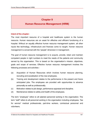 Human Resource Management (HRM)
© National Accreditation Board for Hospitals and Healthcare Providers 181
Chapter 9
Human Resource Management (HRM)
Intent of the chapter:
The most important resource of a hospital and healthcare system is the human
resource. Human resources are an asset for effective and efficient functioning of a
hospital. Without an equally effective human resource management system, all other
inputs like technology, infrastructure and finances come to naught. Human resource
management is concerned with the ―people‖ dimension in management.
The goal of human resource management is to acquire, provide, retain and maintain
competent people in right numbers to meet the needs of the patients and community
served by the organisation. This is based on the organisation‘s mission, objectives,
goals and scope of services. Effective human resource management involves the
following processes and activities:-
(a) Acquisition of Human Resources which involves human resource planning,
recruiting and socialisation of the new employees.
(b) Training and development relates to the performance in the present and future
anticipated jobs. The employees are provided with opportunities to advance
personally as well as professionally.
(c) Motivation relates to job design, performance appraisal and discipline.
(d) Maintenance relates to safety and health of the employees.
The term ―employee‖ refers to all salaried personnel working in the organisation. The
term ―staff‖ refers to all personnel working in the organisation including employees, ―fee
for service‖ medical professionals, part-time workers, contractual personnel and
volunteers.
 