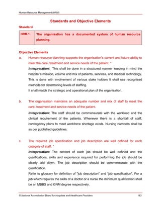 Human Resource Management (HRM)
© National Accreditation Board for Hospitals and Healthcare Providers 183
Standards and Objective Elements
Standard
HRM.1. The organisation has a documented system of human resource
planning.
Objective Elements
a. Human resource planning supports the organisation‘s current and future ability to
meet the care, treatment and service needs of the patient. *
Interpretation: This shall be done in a structured manner keeping in mind the
hospital’s mission, volume and mix of patients, services, and medical technology.
This is done with involvement of various stake holders It shall use recognised
methods for determining levels of staffing.
It shall match the strategic and operational plan of the organisation.
b. The organisation maintains an adequate number and mix of staff to meet the
care, treatment and service needs of the patient.
Interpretation: The staff should be commensurate with the workload and the
clinical requirement of the patients. Whenever there is a shortfall of staff,
contingency plans to meet workforce shortage exists. Nursing numbers shall be
as per published guidelines.
c. The required job specification and job description are well defined for each
category of staff. *
Interpretation: The content of each job should be well defined and the
qualifications, skills and experience required for performing the job should be
clearly laid down. The job description should be commensurate with the
qualification.
Refer to glossary for definition of "job description‖ and ―job specification". For a
job which requires the skills of a doctor or a nurse the minimum qualification shall
be an MBBS and GNM degree respectively.
 