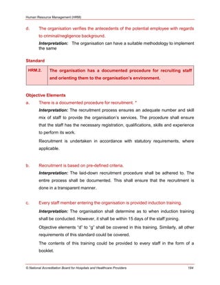 Human Resource Management (HRM)
© National Accreditation Board for Hospitals and Healthcare Providers 184
d. The organisation verifies the antecedents of the potential employee with regards
to criminal/negligence background.
Interpretation: The organisation can have a suitable methodology to implement
the same
Standard
HRM.2. The organisation has a documented procedure for recruiting staff
and orienting them to the organisation’s environment.
Objective Elements
a. There is a documented procedure for recruitment. *
Interpretation: The recruitment process ensures an adequate number and skill
mix of staff to provide the organisation‘s services. The procedure shall ensure
that the staff has the necessary registration, qualifications, skills and experience
to perform its work.
Recruitment is undertaken in accordance with statutory requirements, where
applicable.
b. Recruitment is based on pre-defined criteria.
Interpretation: The laid-down recruitment procedure shall be adhered to. The
entire process shall be documented. This shall ensure that the recruitment is
done in a transparent manner.
c. Every staff member entering the organisation is provided induction training.
Interpretation: The organisation shall determine as to when induction training
shall be conducted. However, it shall be within 15 days of the staff joining.
Objective elements ―d‖ to ―g‖ shall be covered in this training. Similarly, all other
requirements of this standard could be covered.
The contents of this training could be provided to every staff in the form of a
booklet.
 