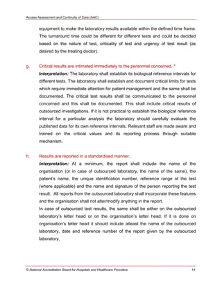 Access Assessment and Continuity of Care (AAC)
© National Accreditation Board for Hospitals and Healthcare Providers 14
equipment to make the laboratory results available within the defined time frame.
The turnaround time could be different for different tests and could be decided
based on the nature of test, criticality of test and urgency of test result (as
desired by the treating doctor).
g. Critical results are intimated immediately to the personnel concerned. *
Interpretation: The laboratory shall establish its biological reference intervals for
different tests. The laboratory shall establish and document critical limits for tests
which require immediate attention for patient management and the same shall be
documented. The critical test results shall be communicated to the personnel
concerned and this shall be documented. This shall include critical results of
outsourced investigations. If it is not practical to establish the biological reference
interval for a particular analysis the laboratory should carefully evaluate the
published data for its own reference intervals. Relevant staff are made aware and
trained on the critical values and its reporting process through suitable
mechanism.
h. Results are reported in a standardised manner.
Interpretation: At a minimum, the report shall include the name of the
organisation (or in case of outsourced laboratory, the name of the same), the
patient‘s name, the unique identification number, reference range of the test
(where applicable) and the name and signature of the person reporting the test
result. All reports from the outsourced laboratory shall incorporate these features
and the organisation shall not alter/modify anything in the report.
In case of outsourced test results, the same shall be either on the outsourced
laboratory‗s letter head or on the organisation‘s letter head. If it is done on
organisation‘s letter head it should include atleast the name of the outsourced
laboratory, date and reference number of the report given by the outsourced
laboratory.
 