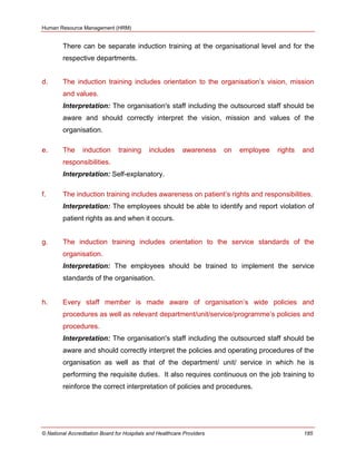 Human Resource Management (HRM)
© National Accreditation Board for Hospitals and Healthcare Providers 185
There can be separate induction training at the organisational level and for the
respective departments.
d. The induction training includes orientation to the organisation‘s vision, mission
and values.
Interpretation: The organisation's staff including the outsourced staff should be
aware and should correctly interpret the vision, mission and values of the
organisation.
e. The induction training includes awareness on employee rights and
responsibilities.
Interpretation: Self-explanatory.
f. The induction training includes awareness on patient‘s rights and responsibilities.
Interpretation: The employees should be able to identify and report violation of
patient rights as and when it occurs.
g. The induction training includes orientation to the service standards of the
organisation.
Interpretation: The employees should be trained to implement the service
standards of the organisation.
h. Every staff member is made aware of organisation‘s wide policies and
procedures as well as relevant department/unit/service/programme‘s policies and
procedures.
Interpretation: The organisation's staff including the outsourced staff should be
aware and should correctly interpret the policies and operating procedures of the
organisation as well as that of the department/ unit/ service in which he is
performing the requisite duties. It also requires continuous on the job training to
reinforce the correct interpretation of policies and procedures.
 