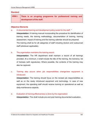 Human Resource Management (HRM)
© National Accreditation Board for Hospitals and Healthcare Providers 186
Standard
HRM.3. There is an on-going programme for professional training and
development of the staff.
Objective Elements
a. A documented training and development policy exists for the staff. *
Interpretation: A training manual incorporating the procedure for identification of
training needs, the training methodology, documentation of training, training
assessment, impact of training and the training calendar should be prepared.
The training shall be for all categories of staff including doctors and outsourced
staff (wherever applicable).
b. The organisation maintains the training record.
Interpretation: The HR department shall maintain a record of all trainings
provided. At a minimum, it shall include the title of the training, the trainer(s), list
of trainees (with signatures). Where possible, the contents of the training may
also be captured.
c. Training also occurs when job responsibilities change/new equipment is
introduced.
Interpretation: The training should focus on the revised job responsibilities as
well as on the newly introduced equipment and technology. In case of new
equipment, the operating staff should receive training on operational as well as
daily-maintenance aspects.
d. Evaluation of training effectiveness is done by the organisation
Interpretation: This shall include pre and post training documented evaluation.
 