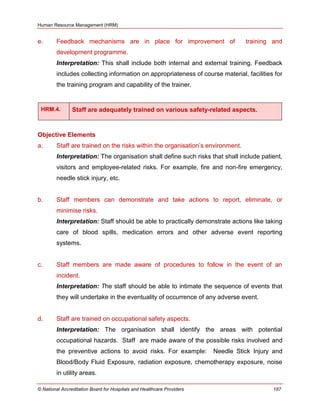 Human Resource Management (HRM)
© National Accreditation Board for Hospitals and Healthcare Providers 187
e. Feedback mechanisms are in place for improvement of training and
development programme.
Interpretation: This shall include both internal and external training. Feedback
includes collecting information on appropriateness of course material, facilities for
the training program and capability of the trainer.
HRM.4. Staff are adequately trained on various safety-related aspects.
Objective Elements
a. Staff are trained on the risks within the organisation‘s environment.
Interpretation: The organisation shall define such risks that shall include patient,
visitors and employee-related risks. For example, fire and non-fire emergency,
needle stick injury, etc.
b. Staff members can demonstrate and take actions to report, eliminate, or
minimise risks.
Interpretation: Staff should be able to practically demonstrate actions like taking
care of blood spills, medication errors and other adverse event reporting
systems.
c. Staff members are made aware of procedures to follow in the event of an
incident.
Interpretation: The staff should be able to intimate the sequence of events that
they will undertake in the eventuality of occurrence of any adverse event.
d. Staff are trained on occupational safety aspects.
Interpretation: The organisation shall identify the areas with potential
occupational hazards. Staff are made aware of the possible risks involved and
the preventive actions to avoid risks. For example: Needle Stick Injury and
Blood/Body Fluid Exposure, radiation exposure, chemotherapy exposure, noise
in utility areas.
 