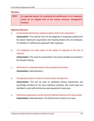 Human Resource Management (HRM)
© National Accreditation Board for Hospitals and Healthcare Providers 188
Standard
HRM.5. An appraisal system for evaluating the performance of an employee
exists as an integral part of the human resource management
process.
Objective Elements
a. A documented performance appraisal system exists in the organisation. *
Interpretation: This shall be done for all categories of employees starting from
the person heading the organisation and including doctors who are employees.
For definition of "performance appraisal" refer to glossary.
b. The employees are made aware of the system of appraisal at the time of
induction.
Interpretation: This could be incorporated in the service booklet and included in
the induction training.
c. Performance is evaluated based on the pre-determined criteria.
Interpretation: Self-explanatory.
d. The appraisal system is used as a tool for further development.
Interpretation: This can be done by identifying training requirements and
accordingly providing for the same (wherever possible). Key result areas are
identified for each staff and training need assessment is also done.
e. Performance appraisal is carried out at pre-defined intervals and is documented.
Interpretation: Self-explanatory. This shall be done at least once a year.
 