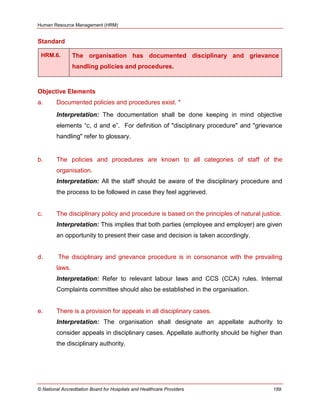 Human Resource Management (HRM)
© National Accreditation Board for Hospitals and Healthcare Providers 189
Standard
HRM.6. The organisation has documented disciplinary and grievance
handling policies and procedures.
Objective Elements
a. Documented policies and procedures exist. *
Interpretation: The documentation shall be done keeping in mind objective
elements ―c, d and e‖. For definition of "disciplinary procedure" and "grievance
handling" refer to glossary.
b. The policies and procedures are known to all categories of staff of the
organisation.
Interpretation: All the staff should be aware of the disciplinary procedure and
the process to be followed in case they feel aggrieved.
c. The disciplinary policy and procedure is based on the principles of natural justice.
Interpretation: This implies that both parties (employee and employer) are given
an opportunity to present their case and decision is taken accordingly.
d. The disciplinary and grievance procedure is in consonance with the prevailing
laws.
Interpretation: Refer to relevant labour laws and CCS (CCA) rules. Internal
Complaints committee should also be established in the organisation.
e. There is a provision for appeals in all disciplinary cases.
Interpretation: The organisation shall designate an appellate authority to
consider appeals in disciplinary cases. Appellate authority should be higher than
the disciplinary authority.
 