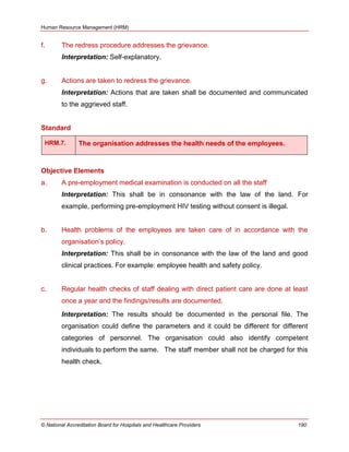 Human Resource Management (HRM)
© National Accreditation Board for Hospitals and Healthcare Providers 190
f. The redress procedure addresses the grievance.
Interpretation: Self-explanatory.
g. Actions are taken to redress the grievance.
Interpretation: Actions that are taken shall be documented and communicated
to the aggrieved staff.
Standard
HRM.7. The organisation addresses the health needs of the employees.
Objective Elements
a. A pre-employment medical examination is conducted on all the staff
Interpretation: This shall be in consonance with the law of the land. For
example, performing pre-employment HIV testing without consent is illegal.
b. Health problems of the employees are taken care of in accordance with the
organisation‘s policy.
Interpretation: This shall be in consonance with the law of the land and good
clinical practices. For example: employee health and safety policy.
c. Regular health checks of staff dealing with direct patient care are done at least
once a year and the findings/results are documented.
Interpretation: The results should be documented in the personal file. The
organisation could define the parameters and it could be different for different
categories of personnel. The organisation could also identify competent
individuals to perform the same. The staff member shall not be charged for this
health check.
 