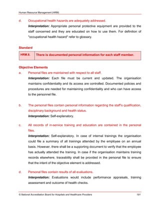 Human Resource Management (HRM)
© National Accreditation Board for Hospitals and Healthcare Providers 191
d. Occupational health hazards are adequately addressed.
Interpretation: Appropriate personal protective equipment are provided to the
staff concerned and they are educated on how to use them. For definition of
"occupational health hazard" refer to glossary.
Standard
HRM.8. There is documented personal information for each staff member.
Objective Elements
a. Personal files are maintained with respect to all staff.
Interpretation: Each file must be current and updated. The organisation
maintains confidentiality and its access are controlled. Documented policies and
procedures are needed for maintaining confidentiality and who can have access
to the personnel file.
b. The personal files contain personal information regarding the staff‘s qualification,
disciplinary background and health status.
Interpretation: Self-explanatory.
c. All records of in-service training and education are contained in the personal
files.
Interpretation: Self-explanatory. In case of internal trainings the organisation
could file a summary of all trainings attended by the employee on an annual
basis. However, there shall be a supporting document to verify that the employee
has actually attended the training. In case if the organisation maintains training
records elsewhere, traceability shall be provided in the personal file to ensure
that the intent of the objective element is addressed.
d. Personal files contain results of all evaluations.
Interpretation: Evaluations would include performance appraisals, training
assessment and outcome of health checks.
 