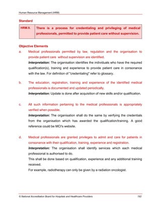 Human Resource Management (HRM)
© National Accreditation Board for Hospitals and Healthcare Providers 192
Standard
HRM.9. There is a process for credentialing and privileging of medical
professionals, permitted to provide patient care without supervision.
Objective Elements
a. Medical professionals permitted by law, regulation and the organisation to
provide patient care without supervision are identified.
Interpretation: The organisation identifies the individuals who have the required
qualification(s), training and experience to provide patient care in consonance
with the law. For definition of "credentialing" refer to glossary.
b. The education, registration, training and experience of the identified medical
professionals is documented and updated periodically.
Interpretation: Update is done after acquisition of new skills and/or qualification.
c. All such information pertaining to the medical professionals is appropriately
verified when possible.
Interpretation: The organisation shall do the same by verifying the credentials
from the organisation which has awarded the qualification/training. A good
reference could be MCI's website.
d. Medical professionals are granted privileges to admit and care for patients in
consonance with their qualification, training, experience and registration.
Interpretation: The organisation shall identify services which each medical
professional is authorised to do.
This shall be done based on qualification, experience and any additional training
received.
For example, radiotherapy can only be given by a radiation oncologist.
 
