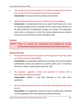 Human Resource Management (HRM)
© National Accreditation Board for Hospitals and Healthcare Providers 193
e. The requisite services to be provided by the medical professionals are known to
them as well as the various departments/units of the organisation.
Interpretation: This could be done by internal communication.
f. Medical professionals admit and care for patients as per their privileging.
Interpretation: A standardised format can be used for each faculty and a norm
for providing privilege should be practised uniformly. New faculty members can
be under proctorship till independent privileges are provided. The organisation
could evolve a mechanism to ensure that medical professionals are providing
only those services that they have been privileged to offer.
Standard
HRM.10. There is a process for credentialing and privileging of nursing
professionals, permitted to provide patient care without supervision.
Objective Elements
a. Nursing staff permitted by law, regulation and the organisation to provide patient
care without supervision are identified.
Interpretation: The organisation identifies the individuals who have the required
qualification(s), training and experience to provide patient care in consonance
with the law. Refer to Indian Nursing Council Act, 1947.
b. The education, registration, training and experience of nursing staff is
documented and updated periodically.
Interpretation: Updation is done after acquisition of new skills and/or
qualification.
c. All such information pertaining to the nursing staff is appropriately verified when
possible.
Interpretation: The organisation shall do the same by verifying the credentials
from the organisation which has awarded the qualification/training.
 