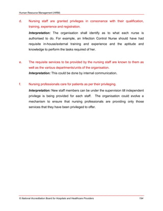 Human Resource Management (HRM)
© National Accreditation Board for Hospitals and Healthcare Providers 194
d. Nursing staff are granted privileges in consonance with their qualification,
training, experience and registration.
Interpretation: The organisation shall identify as to what each nurse is
authorised to do. For example, an Infection Control Nurse should have had
requisite in-house/external training and experience and the aptitude and
knowledge to perform the tasks required of her.
e. The requisite services to be provided by the nursing staff are known to them as
well as the various departments/units of the organisation.
Interpretation: This could be done by internal communication.
f. Nursing professionals care for patients as per their privileging.
Interpretation: New staff members can be under the supervision till independent
privilege is being provided for each staff. The organisation could evolve a
mechanism to ensure that nursing professionals are providing only those
services that they have been privileged to offer.
 