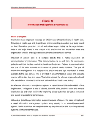 Information Management System (IMS)
© National Accreditation Board for Hospitals and Healthcare Providers 195
Chapter 10
Information Management System (IMS)
Intent of chapter:
Information is an important resource for effective and efficient delivery of health care.
Provision of health care and its continued improvement is dependent to a large extent
on the information generated, stored and utilised appropriately by the organisations.
One of the major intent of this chapter is to ensure data and information meet the
organisation‘s needs and support the delivery of quality care and service.
Provision of patient care is a complex activity that is highly dependent on
communication of information. This communication is to and from the community,
patients and their families, and other health professionals. Failures in communication
are one of the most common root causes of patient safety incidents. The goal of
Information management in a hospital is to ensure that the right information is made
available to the right person. This is provided in an authenticated, secure and accurate
manner at the right time and place. This helps achieve the ultimate organisational goal
of a satisfied and improved provider and recipient of any health care setting.
An effective Information management system is based on the information needs of the
organisation. The system is able to capture, transmit, store, analyse, utilise and retrieve
information as and when required for improving clinical outcomes as well as individual
and overall organisational performance.
Although a digital-based information system improves efficiency, the basic principles of
a good information management system apply equally to a manual/paper-based
system. These standards are designed to be equally compatible with non-computerised
systems and future technologies.
 