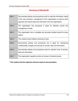 Information Management System (IMS)
© National Accreditation Board for Hospitals and Healthcare Providers 196
Summary of Standards
IMS 1: Documented policies and procedures exist to meet the information needs
of the care providers, management of the organisation as well as other
agencies that require data and information from the organisation.
IMS 2: The organisation has processes in place for effective control and
management of data.
IMS 3: The organisation has a complete and accurate medical record for every
patient.
IMS 4: The medical record reflects continuity of care.
IMS 5: Documented policies and procedures are in place for maintaining
confidentiality, integrity and security of records, data and information.
IMS 6: Documented policies and procedures exist for retention time of records,
data and information.
IMS 7: The organisation regularly carries out review of medical records.
* This implies that this objective element requires documentation.
 