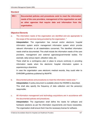 Information Management System (IMS)
© National Accreditation Board for Hospitals and Healthcare Providers 197
Standard
IMS.1. Documented policies and procedures exist to meet the information
needs of the care providers, management of the organisation as well
as other agencies that require data and information from the
organisation.
Objective Elements
a. The information needs of the organisation are identified and are appropriate to
the scope of the services being provided by the organisation. *
Interpretation: The organisation has manual and/or electronic hospital
information system and/or management information system which provide
relevant information to all stakeholders concerned. The identified information
needs shall be documented. This shall include the information needs of the care
providers, management and external agencies/governmental bodies. For
example, daily census report, utilization rates, etc.
There shall be a contingency plan in place to ensure continuity in providing
information needs when the electronic hospital information system is
experiencing a downtime.
In case the organisation uses electronic medical records, they could refer to
EHR/EMR guidelines published by MoHFW.
b. Documented policies and procedures to meet the information needs exist. *
Interpretation: A policy document is available where the HIS/MIS is described.
This shall also specify the frequency of data collection and the person(s)
responsible.
c. All information management and technology acquisitions are in accordance with
the documented policies and procedures.
Interpretation: The organisation shall define the needs for software and
hardware solutions as per the information requirements and future necessities.
The organisation shall ensure that it has the necessary license for software.
 
