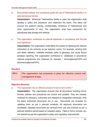 Information Management System (IMS)
© National Accreditation Board for Hospitals and Healthcare Providers 198
d. Documented policies and procedures guide the use of Telemedicine facility in a
safe and secure manner.
Interpretation: Whenever Telemedicine facility is used, the organisation shall
develop a ‗policy and procedure‘ and implement the same. This takes into
account the patient‘s identity, confidentiality, limitations of Telemedicine and
other requirements (if any). The organisation shall have mechanism for
appropriate data storage and retrieval.
e. The organisation contributes to external databases in accordance with the law
and regulations.
Interpretation: The organisation shall define the system of releasing the relevant
information to the authority as per statutory norms. For example, sending birth
and death statistics, notifiable diseases (refer to glossary) and acute flaccid
paralysis reporting. The organisation contributes to databases in accordance
national programmes and initiatives for example – hemovigilance(HVPI) and
pharmacovigilance(PVPI).
Standard
IMS.2. The organisation has processes in place for effective control and
management of data.
Objective Elements
a. The organisation has an effective process for document control. *
Interpretation: The organisation ensures that all documents including forms,
formats, policies and procedures are current and updated. They are created,
reviewed for adequacy, authorized and released by designated individuals. Only
the latest authorized documents are in use. Documents are reviewed for
updating them as per a planned schedule. All approved documents are
identifiable. Obsolete documents are removed from use and archived as per a
planned retention period based on hospital‘s policy. Filled in forms, formats, etc.
are retained as per the organisation‘s policy and regulatory requirements.
 