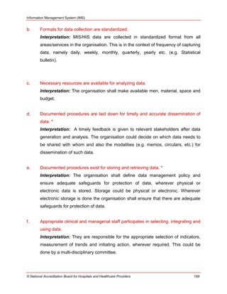 Information Management System (IMS)
© National Accreditation Board for Hospitals and Healthcare Providers 199
b. Formats for data collection are standardized.
Interpretation: MIS/HIS data are collected in standardized format from all
areas/services in the organisation. This is in the context of frequency of capturing
data, namely daily, weekly, monthly, quarterly, yearly etc. (e.g. Statistical
bulletin).
c. Necessary resources are available for analyzing data.
Interpretation: The organisation shall make available men, material, space and
budget.
d. Documented procedures are laid down for timely and accurate dissemination of
data. *
Interpretation: A timely feedback is given to relevant stakeholders after data
generation and analysis. The organisation could decide on which data needs to
be shared with whom and also the modalities (e.g. memos, circulars, etc.) for
dissemination of such data.
e. Documented procedures exist for storing and retrieving data. *
Interpretation: The organisation shall define data management policy and
ensure adequate safeguards for protection of data, wherever physical or
electronic data is stored. Storage could be physical or electronic. Wherever
electronic storage is done the organisation shall ensure that there are adequate
safeguards for protection of data.
f. Appropriate clinical and managerial staff participates in selecting, integrating and
using data.
Interpretation: They are responsible for the appropriate selection of indicators,
measurement of trends and initiating action, wherever required. This could be
done by a multi-disciplinary committee.
 