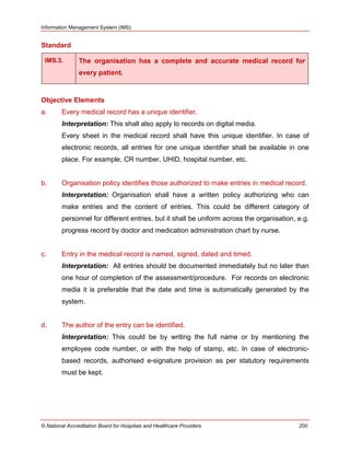 Information Management System (IMS)
© National Accreditation Board for Hospitals and Healthcare Providers 200
Standard
IMS.3. The organisation has a complete and accurate medical record for
every patient.
Objective Elements
a. Every medical record has a unique identifier.
Interpretation: This shall also apply to records on digital media.
Every sheet in the medical record shall have this unique identifier. In case of
electronic records, all entries for one unique identifier shall be available in one
place. For example, CR number, UHID, hospital number, etc.
b. Organisation policy identifies those authorized to make entries in medical record.
Interpretation: Organisation shall have a written policy authorizing who can
make entries and the content of entries. This could be different category of
personnel for different entries, but it shall be uniform across the organisation, e.g.
progress record by doctor and medication administration chart by nurse.
c. Entry in the medical record is named, signed, dated and timed.
Interpretation: All entries should be documented immediately but no later than
one hour of completion of the assessment/procedure. For records on electronic
media it is preferable that the date and time is automatically generated by the
system.
d. The author of the entry can be identified.
Interpretation: This could be by writing the full name or by mentioning the
employee code number, or with the help of stamp, etc. In case of electronic-
based records, authorised e-signature provision as per statutory requirements
must be kept.
 