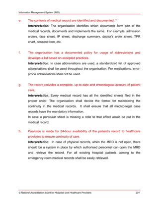 Information Management System (IMS)
© National Accreditation Board for Hospitals and Healthcare Providers 201
e. The contents of medical record are identified and documented. *
Interpretation: The organisation identifies which documents form part of the
medical records, documents and implements the same. For example, admission
orders, face sheet, IP sheet, discharge summary, doctor's order sheet, TPR
chart, consent form, etc.
f. The organisation has a documented policy for usage of abbreviations and
develops a list based on accepted practices.
Interpretation: In case abbreviations are used, a standardized list of approved
abbreviations shall be used throughout the organisation. For medications, error-
prone abbreviations shall not be used.
g. The record provides a complete, up-to-date and chronological account of patient
care.
Interpretation: Every medical record has all the identified sheets filed in the
proper order. The organisation shall decide the format for maintaining the
continuity in the medical records. It shall ensure that all medico-legal case
records have the mandatory information.
In case a particular sheet is missing a note to that effect would be put in the
medical record.
h. Provision is made for 24-hour availability of the patient‘s record to healthcare
providers to ensure continuity of care.
Interpretation: In case of physical records, when the MRD is not open, there
should be a system in place by which authorised personnel can open the MRD
and retrieve the record. For all existing hospital patients coming to the
emergency room medical records shall be easily retrieved.
 