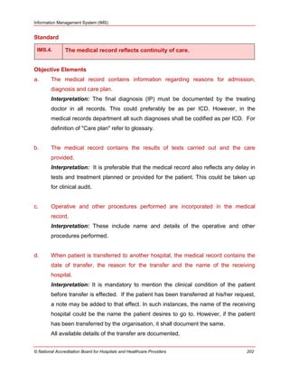 Information Management System (IMS)
© National Accreditation Board for Hospitals and Healthcare Providers 202
Standard
IMS.4. The medical record reflects continuity of care.
Objective Elements
a. The medical record contains information regarding reasons for admission,
diagnosis and care plan.
Interpretation: The final diagnosis (IP) must be documented by the treating
doctor in all records. This could preferably be as per ICD. However, in the
medical records department all such diagnoses shall be codified as per ICD. For
definition of "Care plan" refer to glossary.
b. The medical record contains the results of tests carried out and the care
provided.
Interpretation: It is preferable that the medical record also reflects any delay in
tests and treatment planned or provided for the patient. This could be taken up
for clinical audit.
c. Operative and other procedures performed are incorporated in the medical
record.
Interpretation: These include name and details of the operative and other
procedures performed.
d. When patient is transferred to another hospital, the medical record contains the
date of transfer, the reason for the transfer and the name of the receiving
hospital.
Interpretation: It is mandatory to mention the clinical condition of the patient
before transfer is effected. If the patient has been transferred at his/her request,
a note may be added to that effect. In such instances, the name of the receiving
hospital could be the name the patient desires to go to. However, if the patient
has been transferred by the organisation, it shall document the same.
All available details of the transfer are documented.
 