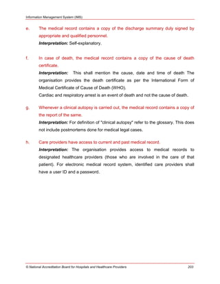 Information Management System (IMS)
© National Accreditation Board for Hospitals and Healthcare Providers 203
e. The medical record contains a copy of the discharge summary duly signed by
appropriate and qualified personnel.
Interpretation: Self-explanatory.
f. In case of death, the medical record contains a copy of the cause of death
certificate.
Interpretation: This shall mention the cause, date and time of death The
organisation provides the death certificate as per the International Form of
Medical Certificate of Cause of Death (WHO).
Cardiac and respiratory arrest is an event of death and not the cause of death.
g. Whenever a clinical autopsy is carried out, the medical record contains a copy of
the report of the same.
Interpretation: For definition of "clinical autopsy" refer to the glossary. This does
not include postmortems done for medical legal cases.
h. Care providers have access to current and past medical record.
Interpretation: The organisation provides access to medical records to
designated healthcare providers (those who are involved in the care of that
patient). For electronic medical record system, identified care providers shall
have a user ID and a password.
 