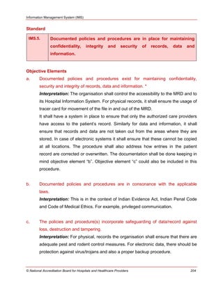 Information Management System (IMS)
© National Accreditation Board for Hospitals and Healthcare Providers 204
Standard
IMS.5. Documented policies and procedures are in place for maintaining
confidentiality, integrity and security of records, data and
information.
Objective Elements
a. Documented policies and procedures exist for maintaining confidentiality,
security and integrity of records, data and information. *
Interpretation: The organisation shall control the accessibility to the MRD and to
its Hospital Information System. For physical records, it shall ensure the usage of
tracer card for movement of the file in and out of the MRD.
It shall have a system in place to ensure that only the authorized care providers
have access to the patient‘s record. Similarly for data and information, it shall
ensure that records and data are not taken out from the areas where they are
stored. In case of electronic systems it shall ensure that these cannot be copied
at all locations. The procedure shall also address how entries in the patient
record are corrected or overwritten. The documentation shall be done keeping in
mind objective element ―b‖. Objective element ―c‖ could also be included in this
procedure.
b. Documented policies and procedures are in consonance with the applicable
laws.
Interpretation: This is in the context of Indian Evidence Act, Indian Penal Code
and Code of Medical Ethics. For example, privileged communication.
c. The policies and procedure(s) incorporate safeguarding of data/record against
loss, destruction and tampering.
Interpretation: For physical, records the organisation shall ensure that there are
adequate pest and rodent control measures. For electronic data, there should be
protection against virus/trojans and also a proper backup procedure.
 
