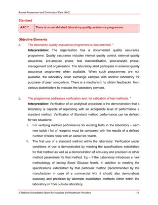 Access Assessment and Continuity of Care (AAC)
© National Accreditation Board for Hospitals and Healthcare Providers 16
Standard
AAC.7. There is an established laboratory quality assurance programme.
Objective Elements
a. The laboratory quality assurance programme is documented. *
Interpretation: The organisation has a documented quality assurance
programme. Quality assurance includes internal quality control, external quality
assurance, pre-analytic phase, test standardisation, post-analytic phase,
management and organisation. The laboratory shall participate in external quality
assurance programme when available. When such programmes are not
available, the laboratory could exchange samples with another laboratory for
purposes of peer comparison. There is a mechanism to obtain feedbacks from
various stakeholders to evaluate the laboratory services.
b. The programme addresses verification and / or validation of test methods. *
Interpretation: Verification of an analytical procedure is the demonstration that a
laboratory is capable of replicating with an acceptable level of performance a
standard method. Verification of Standard method performance can be defined
for two situations:
I. For verifying method performance for existing tests in the laboratory - each
new batch / lot of reagents must be compared with the results of a defined
number of tests done with an earlier lot / batch.
II. The first use of a standard method within the laboratory. Verification under
conditions of use is demonstrated by meeting the specifications established
for that method as well as a demonstration of accuracy and precision or other
method parameters for that method. Eg – If the Laboratory introduces a new
methodology of testing Blood Glucose levels, in addition to meeting the
specifications established by that particular method (recommended by the
manufacturer in case of a commercial kit), it should also demonstrate
accuracy and precision by alternate established methods either within the
laboratory or from outside laboratory.
 