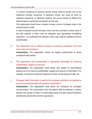 Information Management System (IMS)
© National Accreditation Board for Hospitals and Healthcare Providers 205
To prevent tampering of physical records access shall be limited only to the
healthcare provider concerned. In electronic format, this could be done by
adequate passwords. In electronic systems, the access should be different for
different types of personnel and specific for that user.
The organisation should have a system to keep a track of changes made in the
medical record or data.
In case of physical records and data, there must be a provision to either store in
fire safe cabinets or there must be adequate (and appropriate) fire-fighting
equipment. It is preferable that software, when used, shall be validated and duly
authenticated.
d. The organisation has an effective process of monitoring compliance of the laid
down policy and procedure.
Interpretation: The organisation carries out regular audits/rounds to check
compliance with policies.
e. The organisation uses developments in appropriate technology for improving
confidentiality, integrity and security.
Interpretation: The organisation shall review and update its technological
features so as to improve confidentiality, integrity and security of information. For
example, moving from physical to electronic format, remote backup of data, etc.
f. Privileged health information is used for the purposes identified or as required by
law and not disclosed without the patient‘s authorisation.
Interpretation: The organisation shall define the procedure for privileged
communication. The authorisation from the patient shall be obtained in writing.
Special care should be taken in medico-legal cases and other special situations
identified by Government and the organisation.
 