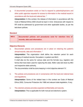 Information Management System (IMS)
© National Accreditation Board for Hospitals and Healthcare Providers 206
g. A documented procedure exists on how to respond to patients/physicians and
other public agencies requests for access to information in the medical record in
accordance with the local and national law. *
Interpretation: In this context, the release of information in accordance with the
Code of Medical Ethics 2002 should be kept in mind. Grievances with respect to
RTI shall be addressed by government and other applicable bodies, as per the
laid-down policies.
Standard
IMS.6. Documented policies and procedures exist for retention time of
records, data and information.
Objective Elements
a. Documented policies and procedures are in place on retaining the patient‘s
clinical records, data and information. *
Interpretation: The organisation shall define the retention period for each
category of medical records: Out-patient, in-patient and MLC.
It shall also do the same for various data and the formats (e.g. registers and
forms) that have been used for capturing this data. Refer rules laid down by MCI
and respective state authority.
The documentation shall be done keeping in mind objective element ―b‖.
b. The policies and procedures are in consonance with the local and national laws
and regulations.
Interpretation: Some of the related laws in this context are Code of Medical
Ethics 2002, Consumer Protection Act 1986 and relevant state legislation, if any.
c. The retention process provides expected confidentiality and security.
Interpretation: This is applicable for both manual and electronic system.
 