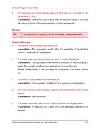 Information Management System (IMS)
© National Accreditation Board for Hospitals and Healthcare Providers 207
d. The destruction of medical records, data and information is in accordance with
the laid-down policy.
Interpretation: Destruction can be done after the retention period is over and
after taking approval of the concerned authority (internal/external).
Standard
IMS.7. The organisation regularly carries out review of medical records.
Objective Elements
a. The medical records are reviewed periodically.
Interpretation: The organisation could define the periodicity. A standardised
checklist can be used for this purpose.
b. The review uses a representative sample based on statistical principles.
Interpretation: The organisation shall define the principles on which sampling is
based. For example, simple random, systemic random sampling, etc.
Review shall be based on total discharges including deaths, total indoor patients,
etc.
c. The review is conducted by identified individuals. .
Interpretation: The organisation shall identify and authorise such individuals.
d. The review focuses on the timeliness, legibility and completeness of the medical
records.
Interpretation: Self-explanatory.
e. The review process includes records of both active and discharged patients.
Interpretation: An adequate mix of both active and discharged patients should
be used.
 