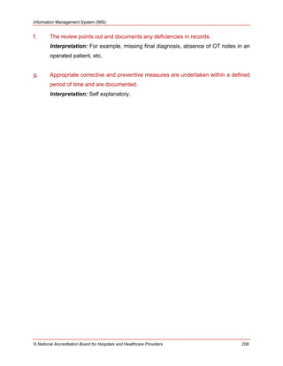 Information Management System (IMS)
© National Accreditation Board for Hospitals and Healthcare Providers 208
f. The review points out and documents any deficiencies in records.
Interpretation: For example, missing final diagnosis, absence of OT notes in an
operated patient, etc.
g. Appropriate corrective and preventive measures are undertaken within a defined
period of time and are documented.
Interpretation: Self explanatory.
 