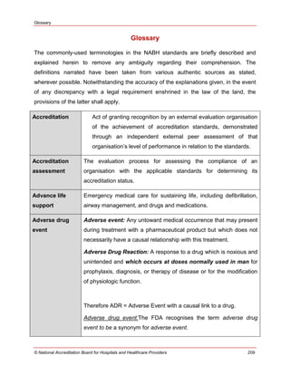 Glossary
© National Accreditation Board for Hospitals and Healthcare Providers 209
Glossary
The commonly-used terminologies in the NABH standards are briefly described and
explained herein to remove any ambiguity regarding their comprehension. The
definitions narrated have been taken from various authentic sources as stated,
wherever possible. Notwithstanding the accuracy of the explanations given, in the event
of any discrepancy with a legal requirement enshrined in the law of the land, the
provisions of the latter shall apply.
Accreditation Act of granting recognition by an external evaluation organisation
of the achievement of accreditation standards, demonstrated
through an independent external peer assessment of that
organisation‘s level of performance in relation to the standards.
Accreditation
assessment
The evaluation process for assessing the compliance of an
organisation with the applicable standards for determining its
accreditation status.
Advance life
support
Emergency medical care for sustaining life, including defibrillation,
airway management, and drugs and medications.
Adverse drug
event
Adverse event: Any untoward medical occurrence that may present
during treatment with a pharmaceutical product but which does not
necessarily have a causal relationship with this treatment.
Adverse Drug Reaction: A response to a drug which is noxious and
unintended and which occurs at doses normally used in man for
prophylaxis, diagnosis, or therapy of disease or for the modification
of physiologic function.
Therefore ADR = Adverse Event with a causal link to a drug.
Adverse drug event:The FDA recognises the term adverse drug
event to be a synonym for adverse event.
 