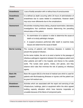 Glossary
© National Accreditation Board for Hospitals and Healthcare Providers 211
Anaesthesia Loss of bodily sensation with or without loss of consciousness
Anaesthesia
Death
It is defined as death occurring within 24 hours of administration of
anaesthesia due to cases related to anaesthesia. However death
may occur even afterwards due to the complications.
Assessment All activities including history taking, physical examination, laboratory
investigations that contribute towards determining the prevailing
clinical status of the patient.
Autopsy 1. An examination of a cadaver in order to determine the cause of
death or to study pathologic changes.
2. A surgical procedure performed after death to examine body
tissues and determine the cause of death
Barrier nursing The nursing of patients with infectious diseases in isolation to
prevent the spread of infection.
As the name implies, the aim is to erect a barrier to the passage of
infectious pathogenic organisms between the contagious patient and
other patients and staff in the hospital, and thence to the outside
world. The nurses wear gowns, masks, and gloves, and they
observe strict rules that minimise the risk of passing on infectious
agents.
Basic life
support
Basic life support (BLS) is the level of medical care which is used for
patients with life-threatening illnesses or injuries until the patient can
be given full medical care.
Breakdown
maintenance
Activities which are associated with the repair and servicing of site
infrastructure, buildings, plant or equipment within the site‘s agreed
building capacity allocation which have become inoperable or
unusable because of the failure of component parts.
 