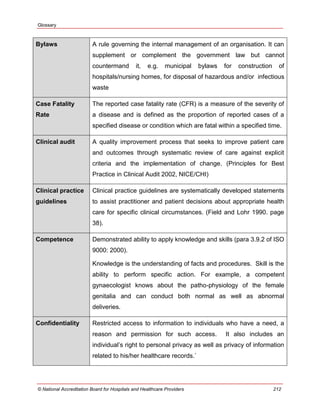 Glossary
© National Accreditation Board for Hospitals and Healthcare Providers 212
Bylaws A rule governing the internal management of an organisation. It can
supplement or complement the government law but cannot
countermand it, e.g. municipal bylaws for construction of
hospitals/nursing homes, for disposal of hazardous and/or infectious
waste
Case Fatality
Rate
The reported case fatality rate (CFR) is a measure of the severity of
a disease and is defined as the proportion of reported cases of a
specified disease or condition which are fatal within a specified time.
Clinical audit A quality improvement process that seeks to improve patient care
and outcomes through systematic review of care against explicit
criteria and the implementation of change. (Principles for Best
Practice in Clinical Audit 2002, NICE/CHI)
Clinical practice
guidelines
Clinical practice guidelines are systematically developed statements
to assist practitioner and patient decisions about appropriate health
care for specific clinical circumstances. (Field and Lohr 1990. page
38).
Competence Demonstrated ability to apply knowledge and skills (para 3.9.2 of ISO
9000: 2000).
Knowledge is the understanding of facts and procedures. Skill is the
ability to perform specific action. For example, a competent
gynaecologist knows about the patho-physiology of the female
genitalia and can conduct both normal as well as abnormal
deliveries.
Confidentiality Restricted access to information to individuals who have a need, a
reason and permission for such access. It also includes an
individual‘s right to personal privacy as well as privacy of information
related to his/her healthcare records.`
 