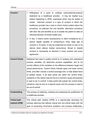 Glossary
© National Accreditation Board for Hospitals and Healthcare Providers 213
Consent 1. Willingness of a party to undergo examination/procedure/
treatment by a healthcare provider. It may be implied (e.g.
patient registering in OPD), expressed which may be written or
verbal. Informed consent is a type of consent in which the
healthcare provider has a duty to inform his/her patient about the
procedure, its potential risk and benefits, alternative procedure
with their risk and benefits so as to enable the patient to take an
informed decision of his/her health care.
2. In law, it means active acquiescence or silent compliance by a
person legally capable of consenting.In India, legal age of
consent is 18 years. It may be evidenced by words or acts or by
silence when silence implies concurrence. Actual or implied
consent is necessarily an element in every contract and every
agreement.
Control Charts Statistical tool used in quality control to (1) analyze and understand
process variables, (2) determine process capabilities, and to (3)
monitor effects of the variables on the difference between target and
actual performance. Control charts indicate upper and lower control
limits, and often include a central (average) line, to help detect trend
of plotted values. If all data points are within the control limits,
variations in the values may be due to a common cause and process
is said to be 'in control'. If data points fall outside the control limits,
variations may be due to a special cause and the process is said to
be out of control.
Credentialing The process of obtaining, verifying and assessing the qualification of
a healthcare provider.
Critical path
method (CPM)
The critical path method (CPM) is a step-by-step technique for
process planning that defines critical and non-critical tasks with the
goal of preventing time-frame problems and process bottlenecks.
 
