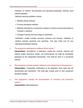 Access Assessment and Continuity of Care (AAC)
© National Accreditation Board for Hospitals and Healthcare Providers 17
Validation of method: Non-standard and laboratory-developed methods need
method validation.
Methods requiring validation include:
 Modified official methods
 In-house developed methods
 Methods extended to a component, analysis or matrix not previously tested or
included in validation
 Changes involving new technology or automation
Verification usually includes accuracy, precision and linearity. Validation in
addition includes sensitivity and specificity. This also holds true for any
laboratory-developed methods.
c. The programme addresses surveillance of test results. *
Interpretation: Surveillance of laboratory results like controls, external and
internal quality assurance results, non-conformances etc shall be periodically
assessed by the designated individual(s). This shall be done in a structured
manner.
d. The programme includes periodic calibration and maintenance of all equipment. *
Interpretation: Traceability certificate(s) of all calibration done shall also be
documented and maintained. This shall also include point of care equipment
wherever feasible.
e. The programme includes the documentation of corrective and preventive
actions.*
Interpretation: Self-explanatory.
 