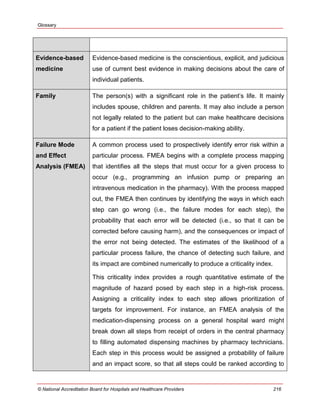 Glossary
© National Accreditation Board for Hospitals and Healthcare Providers 216
Evidence-based
medicine
Evidence-based medicine is the conscientious, explicit, and judicious
use of current best evidence in making decisions about the care of
individual patients.
Family The person(s) with a significant role in the patient‘s life. It mainly
includes spouse, children and parents. It may also include a person
not legally related to the patient but can make healthcare decisions
for a patient if the patient loses decision-making ability.
Failure Mode
and Effect
Analysis (FMEA)
A common process used to prospectively identify error risk within a
particular process. FMEA begins with a complete process mapping
that identifies all the steps that must occur for a given process to
occur (e.g., programming an infusion pump or preparing an
intravenous medication in the pharmacy). With the process mapped
out, the FMEA then continues by identifying the ways in which each
step can go wrong (i.e., the failure modes for each step), the
probability that each error will be detected (i.e., so that it can be
corrected before causing harm), and the consequences or impact of
the error not being detected. The estimates of the likelihood of a
particular process failure, the chance of detecting such failure, and
its impact are combined numerically to produce a criticality index.
This criticality index provides a rough quantitative estimate of the
magnitude of hazard posed by each step in a high-risk process.
Assigning a criticality index to each step allows prioritization of
targets for improvement. For instance, an FMEA analysis of the
medication-dispensing process on a general hospital ward might
break down all steps from receipt of orders in the central pharmacy
to filling automated dispensing machines by pharmacy technicians.
Each step in this process would be assigned a probability of failure
and an impact score, so that all steps could be ranked according to
 