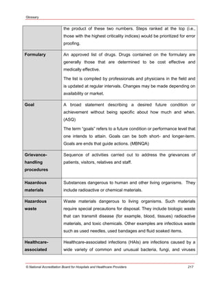 Glossary
© National Accreditation Board for Hospitals and Healthcare Providers 217
the product of these two numbers. Steps ranked at the top (i.e.,
those with the highest criticality indices) would be prioritized for error
proofing.
Formulary An approved list of drugs. Drugs contained on the formulary are
generally those that are determined to be cost effective and
medically effective.
The list is compiled by professionals and physicians in the field and
is updated at regular intervals. Changes may be made depending on
availability or market.
Goal A broad statement describing a desired future condition or
achievement without being specific about how much and when.
(ASQ)
The term ―goals‖ refers to a future condition or performance level that
one intends to attain. Goals can be both short- and longer-term.
Goals are ends that guide actions. (MBNQA)
Grievance-
handling
procedures
Sequence of activities carried out to address the grievances of
patients, visitors, relatives and staff.
Hazardous
materials
Substances dangerous to human and other living organisms. They
include radioactive or chemical materials.
Hazardous
waste
Waste materials dangerous to living organisms. Such materials
require special precautions for disposal. They include biologic waste
that can transmit disease (for example, blood, tissues) radioactive
materials, and toxic chemicals. Other examples are infectious waste
such as used needles, used bandages and fluid soaked items.
Healthcare-
associated
Healthcare-associated infections (HAIs) are infections caused by a
wide variety of common and unusual bacteria, fungi, and viruses
 