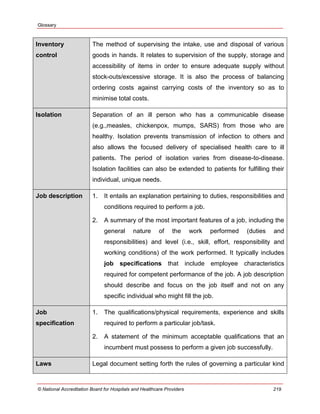 Glossary
© National Accreditation Board for Hospitals and Healthcare Providers 219
Inventory
control
The method of supervising the intake, use and disposal of various
goods in hands. It relates to supervision of the supply, storage and
accessibility of items in order to ensure adequate supply without
stock-outs/excessive storage. It is also the process of balancing
ordering costs against carrying costs of the inventory so as to
minimise total costs.
Isolation Separation of an ill person who has a communicable disease
(e.g.,measles, chickenpox, mumps, SARS) from those who are
healthy. Isolation prevents transmission of infection to others and
also allows the focused delivery of specialised health care to ill
patients. The period of isolation varies from disease-to-disease.
Isolation facilities can also be extended to patients for fulfilling their
individual, unique needs.
Job description 1. It entails an explanation pertaining to duties, responsibilities and
conditions required to perform a job.
2. A summary of the most important features of a job, including the
general nature of the work performed (duties and
responsibilities) and level (i.e., skill, effort, responsibility and
working conditions) of the work performed. It typically includes
job specifications that include employee characteristics
required for competent performance of the job. A job description
should describe and focus on the job itself and not on any
specific individual who might fill the job.
Job
specification
1. The qualifications/physical requirements, experience and skills
required to perform a particular job/task.
2. A statement of the minimum acceptable qualifications that an
incumbent must possess to perform a given job successfully.
Laws Legal document setting forth the rules of governing a particular kind
 