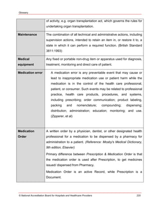 Glossary
© National Accreditation Board for Hospitals and Healthcare Providers 220
of activity, e.g. organ transplantation act, which governs the rules for
undertaking organ transplantation.
Maintenance The combination of all technical and administrative actions, including
supervision actions, intended to retain an item in, or restore it to, a
state in which it can perform a required function. (British Standard
3811:1993)
Medical
equipment
Any fixed or portable non-drug item or apparatus used for diagnosis,
treatment, monitoring and direct care of patient.
Medication error A medication error is any preventable event that may cause or
lead to inappropriate medication use or patient harm while the
medication is in the control of the health care professional,
patient, or consumer. Such events may be related to professional
practice, health care products, procedures, and systems,
including prescribing; order communication; product labeling,
packing and nomenclature; compounding; dispensing;
distribution; administration; education; monitoring; and use.
(Zipperer, et al)
Medication
Order
A written order by a physician, dentist, or other designated health
professional for a medication to be dispensed by a pharmacy for
administration to a patient. (Reference: Mosby's Medical Dictionary,
9th edition, Elsevier)
Primary difference between Prescription & Medication Order is that
the medication order is used after Prescription, to get medicines
issued/ dispensed from Pharmacy.
Medication Order is an active Record, while Prescription is a
Document.
 